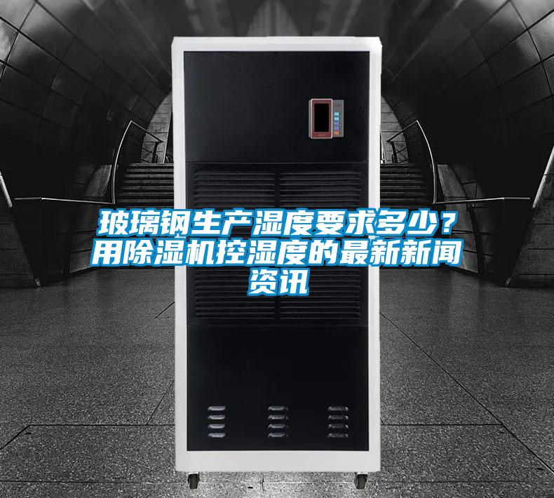 玻璃鋼生產濕度要求多少？用除濕機控濕度的最新新聞資訊