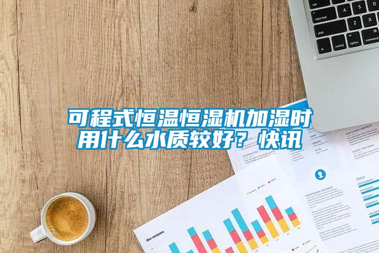 可程式恒溫恒濕機加濕時用什么水質較好？快訊