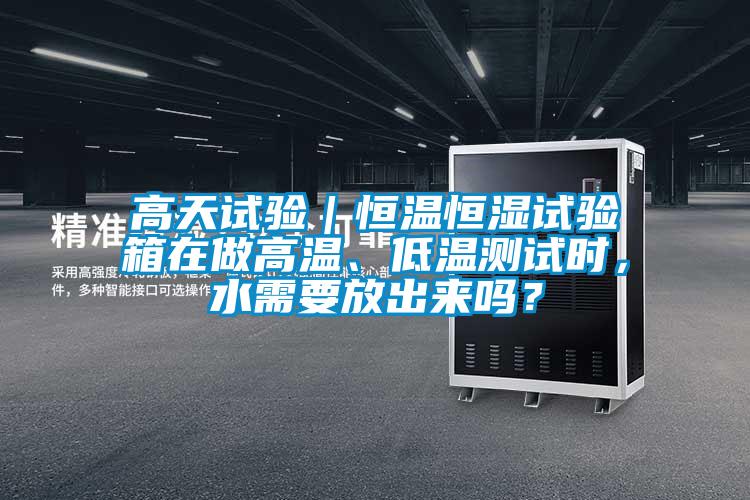 高天試驗｜恒溫恒濕試驗箱在做高溫、低溫測試時，水需要放出來嗎？